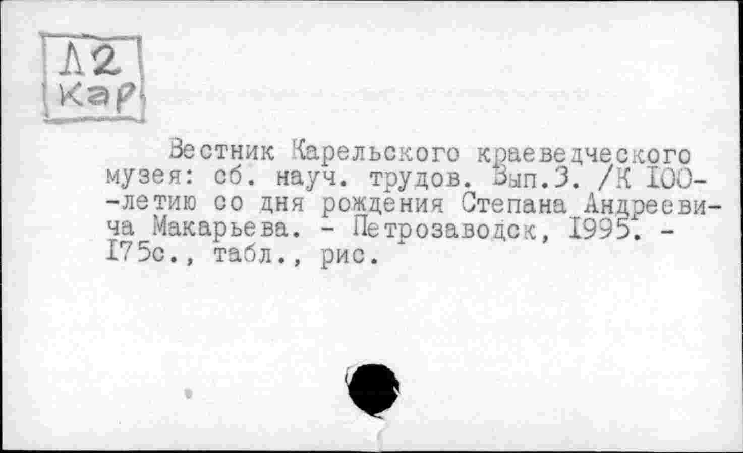 ﻿Кар|
Вестник Карельского краеведческого музея: сб. науч, трудов. Вып.З. /К ІОО--летию со дня рождения Степана Андрееви ча Макарьева. - Петрозаводск, 1995. -175с., табл., рис.